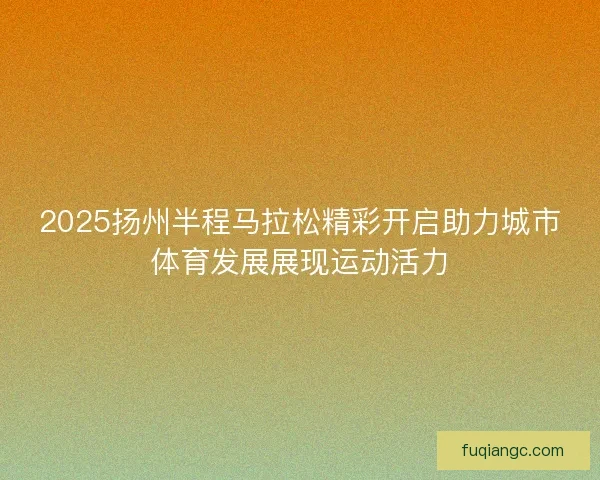 2025扬州半程马拉松精彩开启助力城市体育发展展现运动活力