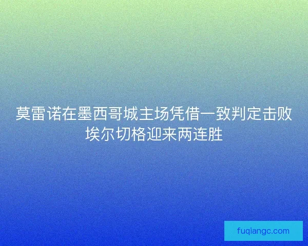 莫雷诺在墨西哥城主场凭借一致判定击败埃尔切格迎来两连胜