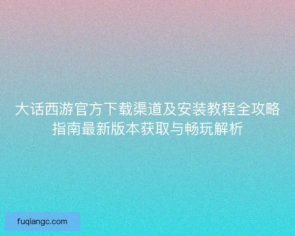 大话西游官方下载渠道及安装教程全攻略指南最新版本获取与畅玩解析