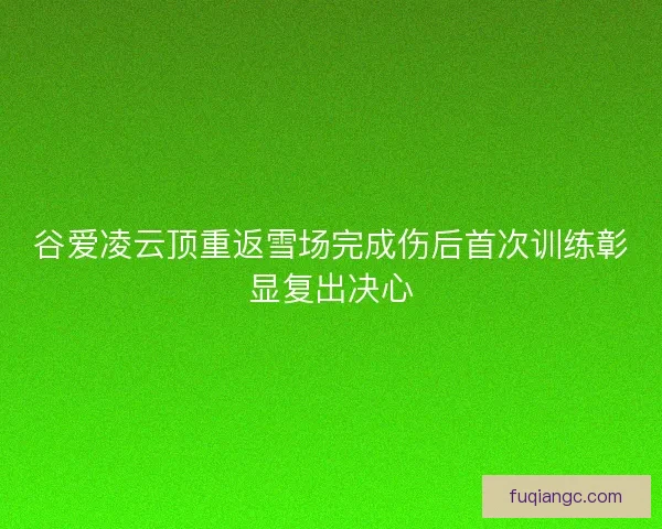 谷爱凌云顶重返雪场完成伤后首次训练彰显复出决心