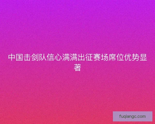 中国击剑队信心满满出征赛场席位优势显著