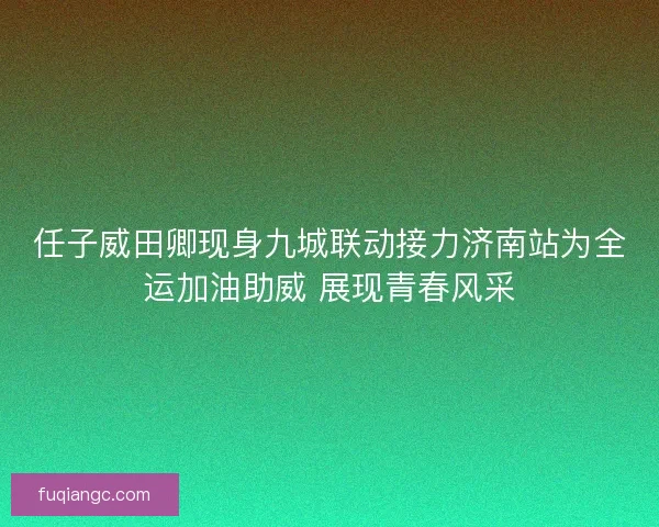 任子威田卿现身九城联动接力济南站为全运加油助威 展现青春风采