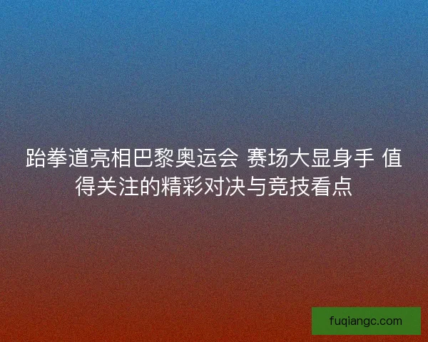 跆拳道亮相巴黎奥运会 赛场大显身手 值得关注的精彩对决与竞技看点