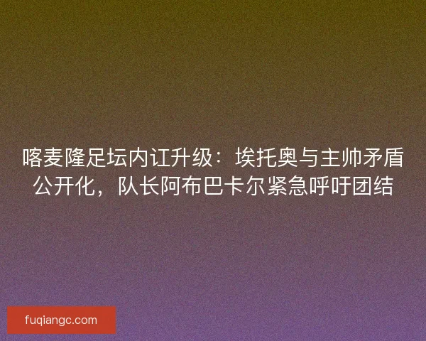 喀麦隆足坛内讧升级：埃托奥与主帅矛盾公开化，队长阿布巴卡尔紧急呼吁团结