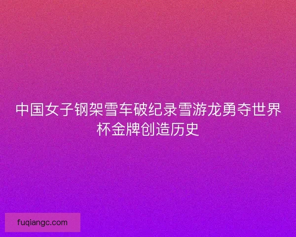 中国女子钢架雪车破纪录雪游龙勇夺世界杯金牌创造历史