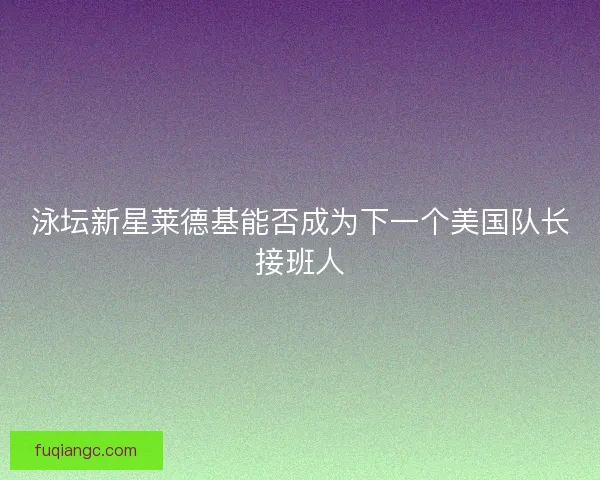 泳坛新星莱德基能否成为下一个美国队长接班人