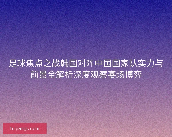 足球焦点之战韩国对阵中国国家队实力与前景全解析深度观察赛场博弈