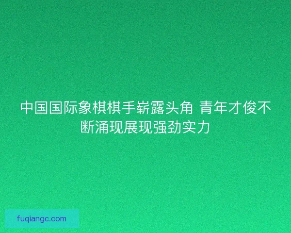 中国国际象棋棋手崭露头角 青年才俊不断涌现展现强劲实力