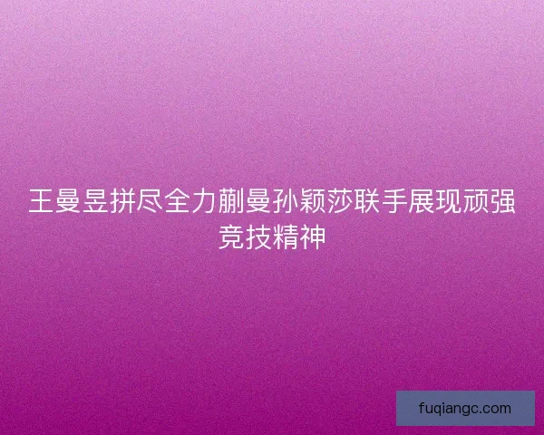 王曼昱拼尽全力蒯曼孙颖莎联手展现顽强竞技精神