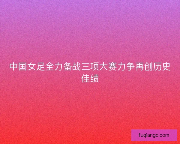 中国女足全力备战三项大赛力争再创历史佳绩